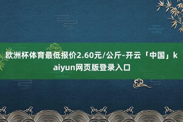 欧洲杯体育最低报价2.60元/公斤-开云「中国」kaiyun网页版登录入口