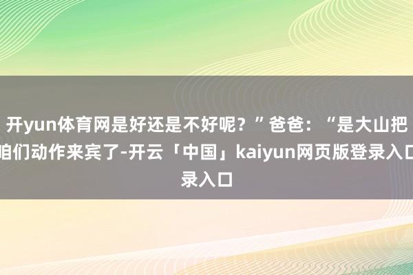 开yun体育网是好还是不好呢？”爸爸：“是大山把咱们动作来宾了-开云「中国」kaiyun网页版登录入口