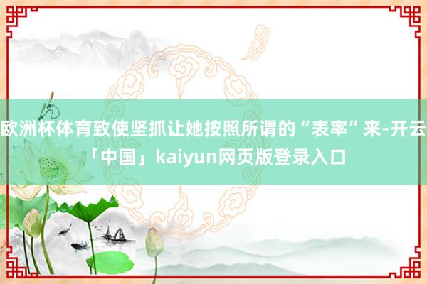 欧洲杯体育致使坚抓让她按照所谓的“表率”来-开云「中国」kaiyun网页版登录入口